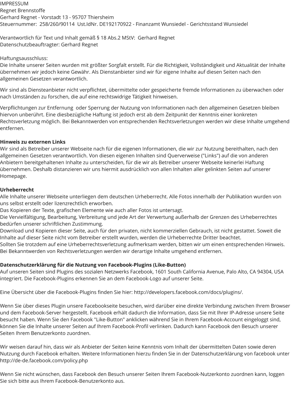 IMPRESSUM Regnet Brennstoffe Gerhard Regnet - Vorstadt 13 - 95707 Thiersheim Steuernummer:  258/260/90114  Ust.IdNr. DE192170922 - Finanzamt Wunsiedel - Gerichtsstand Wunsiedel  Verantwortlich für Text und Inhalt gemäß § 18 Abs.2 MStV:  Gerhard Regnet Datenschutzbeauftragter: Gerhard Regnet  Haftungsausschluss: Die Inhalte unserer Seiten wurden mit größter Sorgfalt erstellt. Für die Richtigkeit, Vollständigkeit und Aktualität der Inhalte übernehmen wir jedoch keine Gewähr. Als Dienstanbieter sind wir für eigene Inhalte auf diesen Seiten nach den  allgemeinen Gesetzen verantwortlich.   Wir sind als Diensteanbieter nicht verpflichtet, übermittelte oder gespeicherte fremde Informationen zu überwachen oder nach Umständen zu forschen, die auf eine rechtswidrige Tätigkeit hinweisen.   Verpflichtungen zur Entfernung  oder Sperrung der Nutzung von Informationen nach den allgemeinen Gesetzen bleiben hiervon unberührt. Eine diesbezügliche Haftung ist jedoch erst ab dem Zeitpunkt der Kenntnis einer konkreten Rechtsverletzung möglich. Bei Bekanntwerden von entsprechenden Rechtsverletzungen werden wir diese Inhalte umgehend entfernen.  Hinweis zu externen Links Wir sind als Betreiber unserer Webseite nach für die eigenen Informationen, die wir zur Nutzung bereithalten, nach den allgemeinen Gesetzen verantwortlich. Von diesen eigenen Inhalten sind Querverweise ("Links") auf die von anderen Anbietern bereitgehaltenen Inhalte zu unterscheiden, für die wir als Betreiber unserer Webseite keinerlei Haftung übernehmen. Deshalb distanzieren wir uns hiermit ausdrücklich von allen Inhalten aller gelinkten Seiten auf unserer Homepage.  Urheberrecht Alle Inhalte unserer Webseite unterliegen dem deutschen Urheberrecht. Alle Fotos innerhalb der Publikation wurden von uns selbst erstellt oder lizenzrechtlich erworben.  Das Kopieren der Texte, grafischen Elemente wie auch aller Fotos ist untersagt.  Die Vervielfältigung, Bearbeitung, Verbreitung und jede Art der Verwertung außerhalb der Grenzen des Urheberrechtes bedürfen unserer schriftlichen Zustimmung.  Download und Kopieren dieser Seite, auch für den privaten, nicht kommerziellen Gebrauch, ist nicht gestattet. Soweit die Inhalte auf dieser Seite nicht vom Betreiber erstellt wurden, werden die Urheberrechte Dritter beachtet.  Sollten Sie trotzdem auf eine Urheberrechtsverletzung aufmerksam werden, bitten wir um einen entsprechenden Hinweis.  Bei Bekanntwerden von Rechtsverletzungen werden wir derartige Inhalte umgehend entfernen.  Datenschutzerklärung für die Nutzung von Facebook-Plugins (Like-Button) Auf unseren Seiten sind Plugins des sozialen Netzwerks Facebook, 1601 South California Avenue, Palo Alto, CA 94304, USA integriert. Die Facebook-Plugins erkennen Sie an dem Facebook-Logo auf unserer Seite.   Eine Übersicht über die Facebook-Plugins finden Sie hier: http://developers.facebook.com/docs/plugins/.  Wenn Sie über dieses Plugin unsere Facebookseite besuchen, wird darüber eine direkte Verbindung zwischen Ihrem Browser und dem Facebook-Server hergestellt. Facebook erhält dadurch die Information, dass Sie mit Ihrer IP-Adresse unsere Seite besucht haben. Wenn Sie den Facebook "Like-Button" anklicken während Sie in Ihrem Facebook-Account eingeloggt sind, können Sie die Inhalte unserer Seiten auf Ihrem Facebook-Profil verlinken. Dadurch kann Facebook den Besuch unserer Seiten Ihrem Benutzerkonto zuordnen.   Wir weisen darauf hin, dass wir als Anbieter der Seiten keine Kenntnis vom Inhalt der übermittelten Daten sowie deren Nutzung durch Facebook erhalten. Weitere Informationen hierzu finden Sie in der Datenschutzerklärung von facebook unter http://de-de.facebook.com/policy.php  Wenn Sie nicht wünschen, dass Facebook den Besuch unserer Seiten Ihrem Facebook-Nutzerkonto zuordnen kann, loggen Sie sich bitte aus Ihrem Facebook-Benutzerkonto aus.