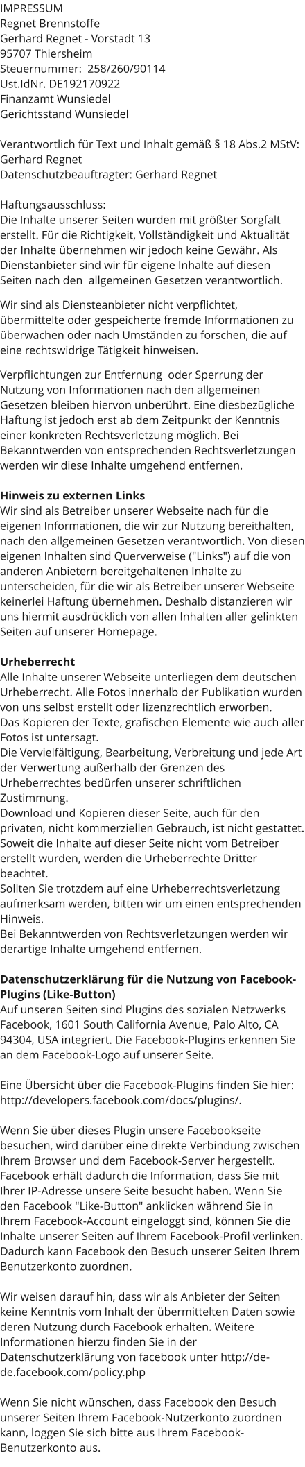 IMPRESSUM Regnet Brennstoffe Gerhard Regnet - Vorstadt 13 95707 Thiersheim Steuernummer:  258/260/90114 Ust.IdNr. DE192170922  Finanzamt Wunsiedel  Gerichtsstand Wunsiedel  Verantwortlich für Text und Inhalt gemäß § 18 Abs.2 MStV:  Gerhard Regnet Datenschutzbeauftragter: Gerhard Regnet  Haftungsausschluss: Die Inhalte unserer Seiten wurden mit größter Sorgfalt erstellt. Für die Richtigkeit, Vollständigkeit und Aktualität der Inhalte übernehmen wir jedoch keine Gewähr. Als Dienstanbieter sind wir für eigene Inhalte auf diesen Seiten nach den  allgemeinen Gesetzen verantwortlich.   Wir sind als Diensteanbieter nicht verpflichtet, übermittelte oder gespeicherte fremde Informationen zu überwachen oder nach Umständen zu forschen, die auf eine rechtswidrige Tätigkeit hinweisen.   Verpflichtungen zur Entfernung  oder Sperrung der Nutzung von Informationen nach den allgemeinen Gesetzen bleiben hiervon unberührt. Eine diesbezügliche Haftung ist jedoch erst ab dem Zeitpunkt der Kenntnis einer konkreten Rechtsverletzung möglich. Bei Bekanntwerden von entsprechenden Rechtsverletzungen werden wir diese Inhalte umgehend entfernen.  Hinweis zu externen Links Wir sind als Betreiber unserer Webseite nach für die eigenen Informationen, die wir zur Nutzung bereithalten, nach den allgemeinen Gesetzen verantwortlich. Von diesen eigenen Inhalten sind Querverweise ("Links") auf die von anderen Anbietern bereitgehaltenen Inhalte zu unterscheiden, für die wir als Betreiber unserer Webseite keinerlei Haftung übernehmen. Deshalb distanzieren wir uns hiermit ausdrücklich von allen Inhalten aller gelinkten Seiten auf unserer Homepage.  Urheberrecht Alle Inhalte unserer Webseite unterliegen dem deutschen Urheberrecht. Alle Fotos innerhalb der Publikation wurden von uns selbst erstellt oder lizenzrechtlich erworben.  Das Kopieren der Texte, grafischen Elemente wie auch aller Fotos ist untersagt.  Die Vervielfältigung, Bearbeitung, Verbreitung und jede Art der Verwertung außerhalb der Grenzen des Urheberrechtes bedürfen unserer schriftlichen Zustimmung.  Download und Kopieren dieser Seite, auch für den privaten, nicht kommerziellen Gebrauch, ist nicht gestattet. Soweit die Inhalte auf dieser Seite nicht vom Betreiber erstellt wurden, werden die Urheberrechte Dritter beachtet.  Sollten Sie trotzdem auf eine Urheberrechtsverletzung aufmerksam werden, bitten wir um einen entsprechenden Hinweis.  Bei Bekanntwerden von Rechtsverletzungen werden wir derartige Inhalte umgehend entfernen.  Datenschutzerklärung für die Nutzung von Facebook-Plugins (Like-Button) Auf unseren Seiten sind Plugins des sozialen Netzwerks Facebook, 1601 South California Avenue, Palo Alto, CA 94304, USA integriert. Die Facebook-Plugins erkennen Sie an dem Facebook-Logo auf unserer Seite.   Eine Übersicht über die Facebook-Plugins finden Sie hier: http://developers.facebook.com/docs/plugins/.  Wenn Sie über dieses Plugin unsere Facebookseite besuchen, wird darüber eine direkte Verbindung zwischen Ihrem Browser und dem Facebook-Server hergestellt. Facebook erhält dadurch die Information, dass Sie mit Ihrer IP-Adresse unsere Seite besucht haben. Wenn Sie den Facebook "Like-Button" anklicken während Sie in Ihrem Facebook-Account eingeloggt sind, können Sie die Inhalte unserer Seiten auf Ihrem Facebook-Profil verlinken. Dadurch kann Facebook den Besuch unserer Seiten Ihrem Benutzerkonto zuordnen.   Wir weisen darauf hin, dass wir als Anbieter der Seiten keine Kenntnis vom Inhalt der übermittelten Daten sowie deren Nutzung durch Facebook erhalten. Weitere Informationen hierzu finden Sie in der Datenschutzerklärung von facebook unter http://de-de.facebook.com/policy.php  Wenn Sie nicht wünschen, dass Facebook den Besuch unserer Seiten Ihrem Facebook-Nutzerkonto zuordnen kann, loggen Sie sich bitte aus Ihrem Facebook-Benutzerkonto aus.