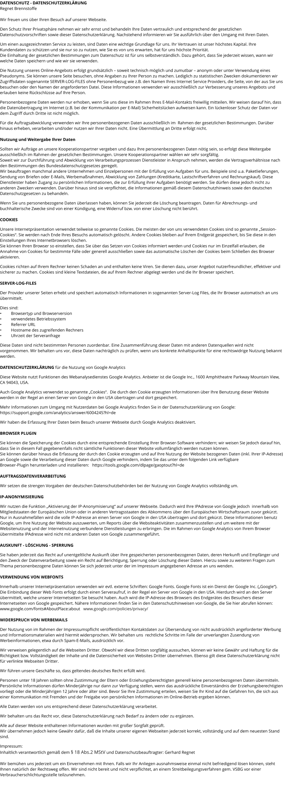 DATENSCHUTZ - DATENSCHUTZERKLÄRUNG Regnet Brennstoffe  Wir freuen uns über Ihren Besuch auf unserer Webseite.   Den Schutz Ihrer Privatsphäre nehmen wir sehr ernst und behandeln Ihre Daten vertraulich und entsprechend der gesetzlichen Datenschutzvorschriften sowie dieser Datenschutzerklärung. Nachstehend informieren wir Sie ausführlich über den Umgang mit Ihren Daten.  Um einen ausgezeichneten Service zu leisten, sind Daten eine wichtige Grundlage für uns. Ihr Vertrauen ist unser höchstes Kapital. Ihre Kundendaten zu schützen und sie nur so zu nutzen, wie Sie es von uns erwarten, hat für uns höchste Priorität.  Die Einhaltung der gesetzlichen Bestimmungen zum Datenschutz ist für uns selbstverständlich. Dazu gehört, dass Sie jederzeit wissen, wann wir welche Daten speichern und wie wir sie verwenden.  Die Nutzung unseres Online-Angebots erfolgt grundsätzlich – soweit technisch möglich und zumutbar – anonym oder unter Verwendung eines Pseudonyms. Sie können unsere Seite besuchen, ohne Angaben zu Ihrer Person zu machen. Lediglich zu statistischen Zwecken dokumentieren wir Zugriffsdaten sogenannte SERVER-LOG-FILES ohne Personenbezug wie z.B. den Namen Ihres Internet Service Providers, die Seite, von der aus Sie uns besuchen oder den Namen der angeforderten Datei. Diese Informationen verwenden wir ausschließlich zur Verbesserung unseres Angebots und erlauben keine Rückschlüsse auf Ihre Person.  Personenbezogene Daten werden nur erhoben, wenn Sie uns diese im Rahmen Ihres E-Mail-Kontakts freiwillig mitteilen. Wir weisen darauf hin, dass die Datenübertragung im Internet (z.B. bei der Kommunikation per E-Mail) Sicherheitslücken aufweisen kann. Ein lückenloser Schutz der Daten vor dem Zugriff durch Dritte ist nicht möglich.  Für die Auftragsabwicklung verwenden wir Ihre personenbezogenen Daten ausschließlich im  Rahmen der gesetzlichen Bestimmungen. Darüber hinaus erheben, verarbeiten und/oder nutzen wir Ihrer Daten nicht. Eine Übermittlung an Dritte erfolgt nicht.   Nutzung und Weitergabe Ihrer Daten  Sollten wir Aufträge an unsere Kooperationspartner vergeben und dazu Ihre personenbezogenen Daten nötig sein, so erfolgt diese Weitergabe ausschließlich im Rahmen der gesetzlichen Bestimmungen. Unsere Kooperationspartner wählen wir sehr sorgfältig. Soweit wir zur Durchführung und Abwicklung von Verarbeitungsprozessen Dienstleister in Anspruch nehmen, werden die Vertragsverhältnisse nach den Bestimmungen des Bundesdatenschutzgesetzes geregelt. Wir beauftragen manchmal andere Unternehmen und Einzelpersonen mit der Erfüllung von Aufgaben für uns. Beispiele sind u.a. Paketlieferungen, Sendung von Briefen oder E-Mails, Werbemaßnahmen, Abwicklung von Zahlungen (Kreditkarte, Lastschriftverfahren und Rechnungskauf). Diese Dienstleister haben Zugang zu persönlichen Informationen, die zur Erfüllung ihrer Aufgaben benötigt werden. Sie dürfen diese jedoch nicht zu anderen Zwecken verwenden. Darüber hinaus sind sie verpflichtet, die Informationen gemäß diesem Datenschutzhinweis sowie den deutschen Datenschutzgesetzen zu behandeln.  Wenn Sie uns personenbezogene Daten überlassen haben, können Sie jederzeit die Löschung beantragen. Daten für Abrechnungs- und buchhalterische Zwecke sind von einer Kündigung, eine Widerruf bzw. von einer Löschung nicht berührt.  COOKIES  Unsere Internetpräsentation verwendet teilweise so genannte Cookies. Die meisten der von uns verwendeten Cookies sind so genannte „Session-Cookies“. Sie werden nach Ende Ihres Besuchs automatisch gelöscht. Andere Cookies bleiben auf Ihrem Endgerät gespeichert, bis Sie diese in den Einstellungen Ihres Internetbrowsers löschen. Sie können Ihren Browser so einstellen, dass Sie über das Setzen von Cookies informiert werden und Cookies nur im Einzelfall erlauben, die Annahme von Cookies für bestimmte Fälle oder generell ausschließen sowie das automatische Löschen der Cookies beim Schließen des Browser aktivieren.   Cookies richten auf Ihrem Rechner keinen Schaden an und enthalten keine Viren. Sie dienen dazu, unser Angebot nutzerfreundlicher, effektiver und sicherer zu machen. Cookies sind kleine Textdateien, die auf Ihrem Rechner abgelegt werden und die Ihr Browser speichert.  SERVER-LOG-FILES  Der Provider unserer Seiten erhebt und speichert automatisch Informationen in sogenannten Server-Log Files, die Ihr Browser automatisch an uns übermittelt.   Dies sind: •	Browsertyp und Browserversion •	verwendetes Betriebssystem •	Referrer URL •	Hostname des zugreifenden Rechners •	Uhrzeit der Serveranfrage  Diese Daten sind nicht bestimmten Personen zuordenbar. Eine Zusammenführung dieser Daten mit anderen Datenquellen wird nicht vorgenommen. Wir behalten uns vor, diese Daten nachträglich zu prüfen, wenn uns konkrete Anhaltspunkte für eine rechtswidrige Nutzung bekannt werden.  DATENSCHUTZERKLÄRUNG für die Nutzung von Google Analytics  Diese Website nutzt Funktionen des Webanalysedienstes Google Analytics. Anbieter ist die Google Inc., 1600 Amphitheatre Parkway Mountain View, CA 94043, USA.  Auch Google Analytics verwendet so genannte „Cookies“.  Die durch den Cookie erzeugten Informationen über Ihre Benutzung dieser Website werden in der Regel an einen Server von Google in den USA übertragen und dort gespeichert.  Mehr Informationen zum Umgang mit Nutzerdaten bei Google Analytics finden Sie in der Datenschutzerklärung von Google:  https://support.google.com/analytics/answer/6004245?hl=de  Wir haben die Erfassung Ihrer Daten beim Besuch unserer Webseite durch Google Analytics deaktiviert.  BROWSER PLUGIN  Sie können die Speicherung der Cookies durch eine entsprechende Einstellung Ihrer Browser-Software verhindern; wir weisen Sie jedoch darauf hin, dass Sie in diesem Fall gegebenenfalls nicht sämtliche Funktionen dieser Website vollumfänglich werden nutzen können.  Sie können darüber hinaus die Erfassung der durch den Cookie erzeugten und auf Ihre Nutzung der Website bezogenen Daten (inkl. Ihrer IP-Adresse) an Google sowie die Verarbeitung dieser Daten durch Google verhindern, indem Sie das unter dem folgenden Link verfügbare  Browser-Plugin herunterladen und installieren:   https://tools.google.com/dlpage/gaoptout?hl=de  AUFTRAGSDATENVERARBEITUNG  Wir setzen die strengen Vorgaben der deutschen Datenschutzbehörden bei der Nutzung von Google Analytics vollständig um.  IP-ANONYMISIERUNG  Wir nutzen die Funktion „Aktivierung der IP-Anonymisierung“ auf unserer Webseite. Dadurch wird Ihre IPAdresse von Google jedoch  innerhalb von Mitgliedstaaten der Europäischen Union oder in anderen Vertragsstaaten des Abkommens über den Europäischen Wirtschaftsraum zuvor gekürzt. Nur in Ausnahmefällen wird die volle IP-Adresse an einen Server von Google in den USA übertragen und dort gekürzt. Diese Informationen benutz Google, um Ihre Nutzung der Website auszuwerten, um Reports über die Websiteaktivitäten zusammenzustellen und um weitere mit der Websitenutzung und der Internetnutzung verbundene Dienstleistungen zu erbringen. Die im Rahmen von Google Analytics von Ihrem Browser übermittelte IPAdresse wird nicht mit anderen Daten von Google zusammengeführt.  AUSKUNFT - LÖSCHUNG - SPERRUNG  Sie haben jederzeit das Recht auf unentgeltliche Auskunft über Ihre gespeicherten personenbezogenen Daten, deren Herkunft und Empfänger und den Zweck der Datenverarbeitung sowie ein Recht auf Berichtigung, Sperrung oder Löschung dieser Daten. Hierzu sowie zu weiteren Fragen zum Thema personenbezogene Daten können Sie sich jederzeit unter der im Impressum angegebenen Adresse an uns wenden.  VERWENDUNG VON WEBFONTS   Innerhalb unserer Internetpräsentation verwenden wir evtl. externe Schriften: Google Fonts. Google Fonts ist ein Dienst der Google Inc. („Google“). Die Einbindung dieser Web Fonts erfolgt durch einen Serveraufruf, in der Regel ein Server von Google in den USA. Hierdurch wird an den Server übermittelt, welche unserer Internetseiten Sie besucht haben. Auch wird die IP-Adresse des Browsers des Endgerätes des Besuchers dieser Internetseiten von Google gespeichert. Nähere Informationen finden Sie in den Datenschutzhinweisen von Google, die Sie hier abrufen können:   www.google.com/fonts#AboutPlace:about   www.google.com/policies/privacy/  WIDERSPRUCH VON WERBEMAILS  Der Nutzung von im Rahmen der Impressumspflicht veröffentlichten Kontaktdaten zur Übersendung von nicht ausdrücklich angeforderter Werbung und Informationsmaterialien wird hiermit widersprochen. Wir behalten uns  rechtliche Schritte im Falle der unverlangten Zusendung von Werbeinformationen, etwa durch Spam-E-Mails, ausdrücklich vor.  Wir verweisen gelegentlich auf die Webseiten Dritter. Obwohl wir diese Dritten sorgfältig aussuchen, können wir keine Gewähr und Haftung für die Richtigkeit bzw. Vollständigkeit der Inhalte und die Datensicherheit von Websites Dritter übernehmen. Ebenso gilt diese Datenschutzerklärung nicht für verlinkte Webseiten Dritter.  Wir führen unsere Geschäfte so, dass geltendes deutsches Recht erfüllt wird.   Personen unter 18 Jahren sollten ohne Zustimmung der Eltern oder Erziehungsberechtigten generell keine personenbezogenen Daten übermitteln. Persönliche Informationen dürfen Minderjährige nur dann zur Verfügung stellen, wenn das ausdrückliche Einverständnis der Erziehungsberechtigten vorliegt oder die Minderjährigen 12 Jahre oder älter sind. Bevor Sie Ihre Zustimmung erteilen, weisen Sie Ihr Kind auf die Gefahren hin, die sich aus einer Kommunikation mit Fremden und der Freigabe von persönlichen Informationen im Online-Betrieb ergeben können.  Alle Daten werden von uns entsprechend dieser Datenschutzerklärung verarbeitet.   Wir behalten uns das Recht vor, diese Datenschutzerklärung nach Bedarf zu ändern oder zu ergänzen.   Alle auf dieser Website enthaltenen Informationen wurden mit großer Sorgfalt geprüft.  Wir übernehmen jedoch keine Gewähr dafür, daß die Inhalte unserer eigenen Webseiten jederzeit korrekt, vollständig und auf dem neuesten Stand sind.  Impressum: Inhaltlich verantwortlich gemäß dem § 18 Abs.2 MStV und Datenschutzbeauftragter: Gerhard Regnet  Wir bemühen uns jederzeit um ein Einvernehmen mit Ihnen. Falls wir Ihr Anliegen ausnahmsweise einmal nicht befriedigend lösen können, steht Ihnen natürlich der Rechtsweg offen. Wir sind nicht bereit und nicht verpflichtet, an einem Streitbeilegungsverfahren gem. VSBG vor einer Verbraucherschlichtungsstelle teilzunehmen.