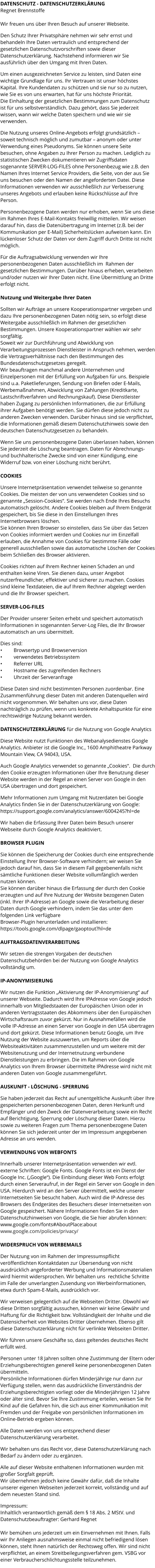 DATENSCHUTZ - DATENSCHUTZERKLÄRUNG Regnet Brennstoffe  Wir freuen uns über Ihren Besuch auf unserer Webseite.   Den Schutz Ihrer Privatsphäre nehmen wir sehr ernst und behandeln Ihre Daten vertraulich und entsprechend der gesetzlichen Datenschutzvorschriften sowie dieser Datenschutzerklärung. Nachstehend informieren wir Sie ausführlich über den Umgang mit Ihren Daten.  Um einen ausgezeichneten Service zu leisten, sind Daten eine wichtige Grundlage für uns. Ihr Vertrauen ist unser höchstes Kapital. Ihre Kundendaten zu schützen und sie nur so zu nutzen, wie Sie es von uns erwarten, hat für uns höchste Priorität.  Die Einhaltung der gesetzlichen Bestimmungen zum Datenschutz ist für uns selbstverständlich. Dazu gehört, dass Sie jederzeit wissen, wann wir welche Daten speichern und wie wir sie verwenden.  Die Nutzung unseres Online-Angebots erfolgt grundsätzlich – soweit technisch möglich und zumutbar – anonym oder unter Verwendung eines Pseudonyms. Sie können unsere Seite besuchen, ohne Angaben zu Ihrer Person zu machen. Lediglich zu statistischen Zwecken dokumentieren wir Zugriffsdaten sogenannte SERVER-LOG-FILES ohne Personenbezug wie z.B. den Namen Ihres Internet Service Providers, die Seite, von der aus Sie uns besuchen oder den Namen der angeforderten Datei. Diese Informationen verwenden wir ausschließlich zur Verbesserung unseres Angebots und erlauben keine Rückschlüsse auf Ihre Person.  Personenbezogene Daten werden nur erhoben, wenn Sie uns diese im Rahmen Ihres E-Mail-Kontakts freiwillig mitteilen. Wir weisen darauf hin, dass die Datenübertragung im Internet (z.B. bei der Kommunikation per E-Mail) Sicherheitslücken aufweisen kann. Ein lückenloser Schutz der Daten vor dem Zugriff durch Dritte ist nicht möglich.  Für die Auftragsabwicklung verwenden wir Ihre personenbezogenen Daten ausschließlich im  Rahmen der gesetzlichen Bestimmungen. Darüber hinaus erheben, verarbeiten und/oder nutzen wir Ihrer Daten nicht. Eine Übermittlung an Dritte erfolgt nicht.   Nutzung und Weitergabe Ihrer Daten  Sollten wir Aufträge an unsere Kooperationspartner vergeben und dazu Ihre personenbezogenen Daten nötig sein, so erfolgt diese Weitergabe ausschließlich im Rahmen der gesetzlichen Bestimmungen. Unsere Kooperationspartner wählen wir sehr sorgfältig. Soweit wir zur Durchführung und Abwicklung von Verarbeitungsprozessen Dienstleister in Anspruch nehmen, werden die Vertragsverhältnisse nach den Bestimmungen des Bundesdatenschutzgesetzes geregelt. Wir beauftragen manchmal andere Unternehmen und Einzelpersonen mit der Erfüllung von Aufgaben für uns. Beispiele sind u.a. Paketlieferungen, Sendung von Briefen oder E-Mails, Werbemaßnahmen, Abwicklung von Zahlungen (Kreditkarte, Lastschriftverfahren und Rechnungskauf). Diese Dienstleister haben Zugang zu persönlichen Informationen, die zur Erfüllung ihrer Aufgaben benötigt werden. Sie dürfen diese jedoch nicht zu anderen Zwecken verwenden. Darüber hinaus sind sie verpflichtet, die Informationen gemäß diesem Datenschutzhinweis sowie den deutschen Datenschutzgesetzen zu behandeln.  Wenn Sie uns personenbezogene Daten überlassen haben, können Sie jederzeit die Löschung beantragen. Daten für Abrechnungs- und buchhalterische Zwecke sind von einer Kündigung, eine Widerruf bzw. von einer Löschung nicht berührt.  COOKIES  Unsere Internetpräsentation verwendet teilweise so genannte Cookies. Die meisten der von uns verwendeten Cookies sind so genannte „Session-Cookies“. Sie werden nach Ende Ihres Besuchs automatisch gelöscht. Andere Cookies bleiben auf Ihrem Endgerät gespeichert, bis Sie diese in den Einstellungen Ihres Internetbrowsers löschen. Sie können Ihren Browser so einstellen, dass Sie über das Setzen von Cookies informiert werden und Cookies nur im Einzelfall erlauben, die Annahme von Cookies für bestimmte Fälle oder generell ausschließen sowie das automatische Löschen der Cookies beim Schließen des Browser aktivieren.   Cookies richten auf Ihrem Rechner keinen Schaden an und enthalten keine Viren. Sie dienen dazu, unser Angebot nutzerfreundlicher, effektiver und sicherer zu machen. Cookies sind kleine Textdateien, die auf Ihrem Rechner abgelegt werden und die Ihr Browser speichert.  SERVER-LOG-FILES  Der Provider unserer Seiten erhebt und speichert automatisch Informationen in sogenannten Server-Log Files, die Ihr Browser automatisch an uns übermittelt.   Dies sind: •	Browsertyp und Browserversion •	verwendetes Betriebssystem •	Referrer URL •	Hostname des zugreifenden Rechners •	Uhrzeit der Serveranfrage  Diese Daten sind nicht bestimmten Personen zuordenbar. Eine Zusammenführung dieser Daten mit anderen Datenquellen wird nicht vorgenommen. Wir behalten uns vor, diese Daten nachträglich zu prüfen, wenn uns konkrete Anhaltspunkte für eine rechtswidrige Nutzung bekannt werden.  DATENSCHUTZERKLÄRUNG für die Nutzung von Google Analytics  Diese Website nutzt Funktionen des Webanalysedienstes Google Analytics. Anbieter ist die Google Inc., 1600 Amphitheatre Parkway Mountain View, CA 94043, USA.  Auch Google Analytics verwendet so genannte „Cookies“.  Die durch den Cookie erzeugten Informationen über Ihre Benutzung dieser Website werden in der Regel an einen Server von Google in den USA übertragen und dort gespeichert.  Mehr Informationen zum Umgang mit Nutzerdaten bei Google Analytics finden Sie in der Datenschutzerklärung von Google:  https://support.google.com/analytics/answer/6004245?hl=de  Wir haben die Erfassung Ihrer Daten beim Besuch unserer Webseite durch Google Analytics deaktiviert.  BROWSER PLUGIN  Sie können die Speicherung der Cookies durch eine entsprechende Einstellung Ihrer Browser-Software verhindern; wir weisen Sie jedoch darauf hin, dass Sie in diesem Fall gegebenenfalls nicht sämtliche Funktionen dieser Website vollumfänglich werden nutzen können.  Sie können darüber hinaus die Erfassung der durch den Cookie erzeugten und auf Ihre Nutzung der Website bezogenen Daten (inkl. Ihrer IP-Adresse) an Google sowie die Verarbeitung dieser Daten durch Google verhindern, indem Sie das unter dem folgenden Link verfügbare  Browser-Plugin herunterladen und installieren:   https://tools.google.com/dlpage/gaoptout?hl=de  AUFTRAGSDATENVERARBEITUNG  Wir setzen die strengen Vorgaben der deutschen Datenschutzbehörden bei der Nutzung von Google Analytics vollständig um.  IP-ANONYMISIERUNG  Wir nutzen die Funktion „Aktivierung der IP-Anonymisierung“ auf unserer Webseite. Dadurch wird Ihre IPAdresse von Google jedoch  innerhalb von Mitgliedstaaten der Europäischen Union oder in anderen Vertragsstaaten des Abkommens über den Europäischen Wirtschaftsraum zuvor gekürzt. Nur in Ausnahmefällen wird die volle IP-Adresse an einen Server von Google in den USA übertragen und dort gekürzt. Diese Informationen benutz Google, um Ihre Nutzung der Website auszuwerten, um Reports über die Websiteaktivitäten zusammenzustellen und um weitere mit der Websitenutzung und der Internetnutzung verbundene Dienstleistungen zu erbringen. Die im Rahmen von Google Analytics von Ihrem Browser übermittelte IPAdresse wird nicht mit anderen Daten von Google zusammengeführt.  AUSKUNFT - LÖSCHUNG - SPERRUNG  Sie haben jederzeit das Recht auf unentgeltliche Auskunft über Ihre gespeicherten personenbezogenen Daten, deren Herkunft und Empfänger und den Zweck der Datenverarbeitung sowie ein Recht auf Berichtigung, Sperrung oder Löschung dieser Daten. Hierzu sowie zu weiteren Fragen zum Thema personenbezogene Daten können Sie sich jederzeit unter der im Impressum angegebenen Adresse an uns wenden.  VERWENDUNG VON WEBFONTS   Innerhalb unserer Internetpräsentation verwenden wir evtl. externe Schriften: Google Fonts. Google Fonts ist ein Dienst der Google Inc. („Google“). Die Einbindung dieser Web Fonts erfolgt durch einen Serveraufruf, in der Regel ein Server von Google in den USA. Hierdurch wird an den Server übermittelt, welche unserer Internetseiten Sie besucht haben. Auch wird die IP-Adresse des Browsers des Endgerätes des Besuchers dieser Internetseiten von Google gespeichert. Nähere Informationen finden Sie in den Datenschutzhinweisen von Google, die Sie hier abrufen können:   www.google.com/fonts#AboutPlace:about   www.google.com/policies/privacy/  WIDERSPRUCH VON WERBEMAILS  Der Nutzung von im Rahmen der Impressumspflicht veröffentlichten Kontaktdaten zur Übersendung von nicht ausdrücklich angeforderter Werbung und Informationsmaterialien wird hiermit widersprochen. Wir behalten uns  rechtliche Schritte im Falle der unverlangten Zusendung von Werbeinformationen, etwa durch Spam-E-Mails, ausdrücklich vor.  Wir verweisen gelegentlich auf die Webseiten Dritter. Obwohl wir diese Dritten sorgfältig aussuchen, können wir keine Gewähr und Haftung für die Richtigkeit bzw. Vollständigkeit der Inhalte und die Datensicherheit von Websites Dritter übernehmen. Ebenso gilt diese Datenschutzerklärung nicht für verlinkte Webseiten Dritter.  Wir führen unsere Geschäfte so, dass geltendes deutsches Recht erfüllt wird.   Personen unter 18 Jahren sollten ohne Zustimmung der Eltern oder Erziehungsberechtigten generell keine personenbezogenen Daten übermitteln. Persönliche Informationen dürfen Minderjährige nur dann zur Verfügung stellen, wenn das ausdrückliche Einverständnis der Erziehungsberechtigten vorliegt oder die Minderjährigen 12 Jahre oder älter sind. Bevor Sie Ihre Zustimmung erteilen, weisen Sie Ihr Kind auf die Gefahren hin, die sich aus einer Kommunikation mit Fremden und der Freigabe von persönlichen Informationen im Online-Betrieb ergeben können.  Alle Daten werden von uns entsprechend dieser Datenschutzerklärung verarbeitet.   Wir behalten uns das Recht vor, diese Datenschutzerklärung nach Bedarf zu ändern oder zu ergänzen.   Alle auf dieser Website enthaltenen Informationen wurden mit großer Sorgfalt geprüft.  Wir übernehmen jedoch keine Gewähr dafür, daß die Inhalte unserer eigenen Webseiten jederzeit korrekt, vollständig und auf dem neuesten Stand sind.  Impressum: Inhaltlich verantwortlich gemäß dem § 18 Abs. 2 MStV. und Datenschutzbeauftragter: Gerhard Regnet  Wir bemühen uns jederzeit um ein Einvernehmen mit Ihnen. Falls wir Ihr Anliegen ausnahmsweise einmal nicht befriedigend lösen können, steht Ihnen natürlich der Rechtsweg offen. Wir sind nicht verpflichtet, an einem Streitbeilegungsverfahren gem. VSBG vor einer Verbraucherschlichtungsstelle teilzunehmen.